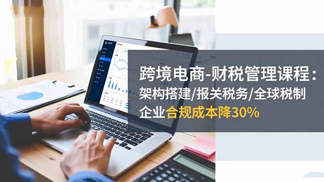 跨境电商-财税管理课程：架构搭建/报关税务/全球税制，企业合规成本降30%-招财吧